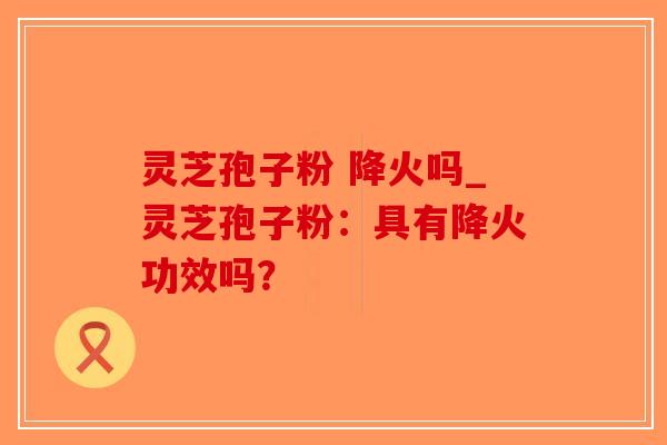 灵芝孢子粉 降火吗_灵芝孢子粉：具有降火功效吗？