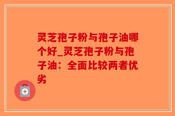 灵芝孢子粉与孢子油哪个好_灵芝孢子粉与孢子油：全面比较两者优劣