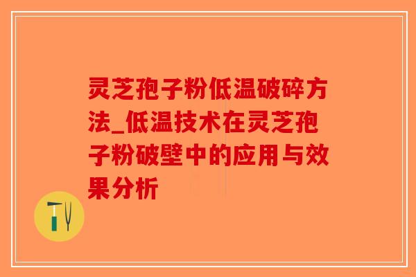 灵芝孢子粉低温破碎方法_低温技术在灵芝孢子粉破壁中的应用与效果分析
