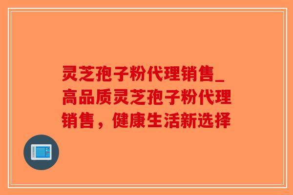 灵芝孢子粉代理销售_高品质灵芝孢子粉代理销售，健康生活新选择