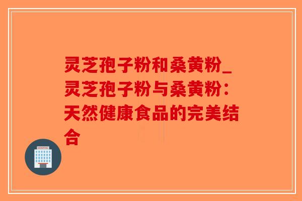 灵芝孢子粉和桑黄粉_灵芝孢子粉与桑黄粉：天然健康食品的完美结合