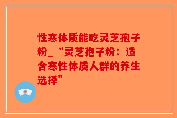 性寒体质能吃灵芝孢子粉_“灵芝孢子粉：适合寒性体质人群的养生选择”