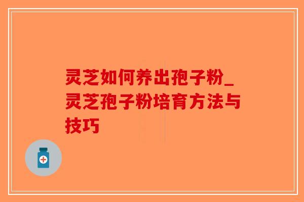 灵芝如何养出孢子粉_灵芝孢子粉培育方法与技巧