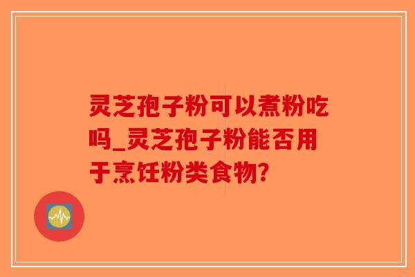 灵芝孢子粉可以煮粉吃吗_灵芝孢子粉能否用于烹饪粉类食物？