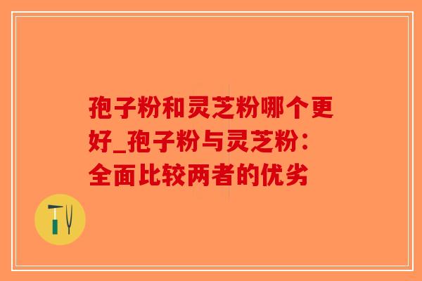 孢子粉和灵芝粉哪个更好_孢子粉与灵芝粉：全面比较两者的优劣