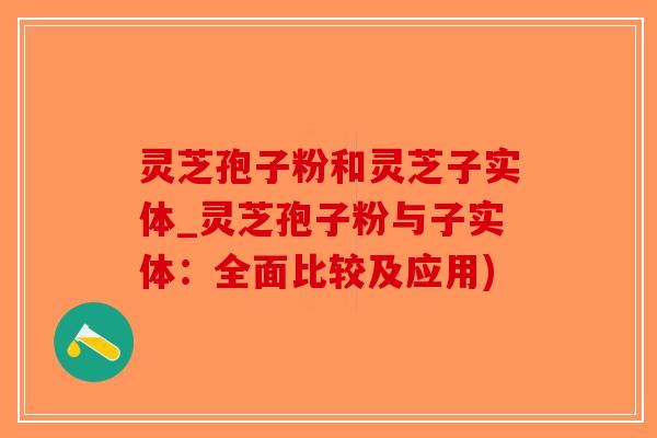 灵芝孢子粉和灵芝子实体_灵芝孢子粉与子实体：全面比较及应用)
