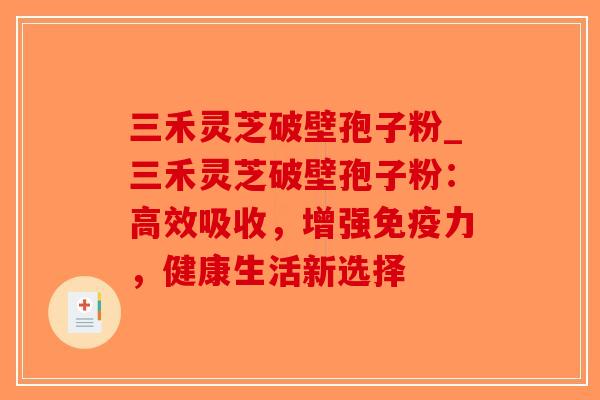 三禾灵芝破壁孢子粉_三禾灵芝破壁孢子粉：高效吸收，增强免疫力，健康生活新选择