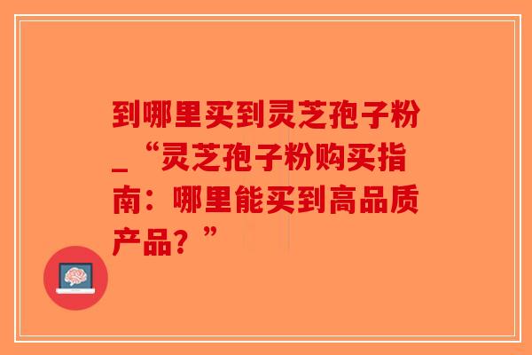 到哪里买到灵芝孢子粉_“灵芝孢子粉购买指南：哪里能买到高品质产品？”