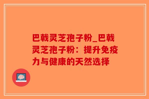 巴戟灵芝孢子粉_巴戟灵芝孢子粉：提升免疫力与健康的天然选择