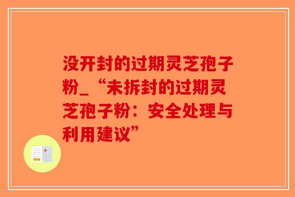 没开封的过期灵芝孢子粉_“未拆封的过期灵芝孢子粉：安全处理与利用建议”