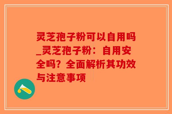 灵芝孢子粉可以自用吗_灵芝孢子粉：自用安全吗？全面解析其功效与注意事项