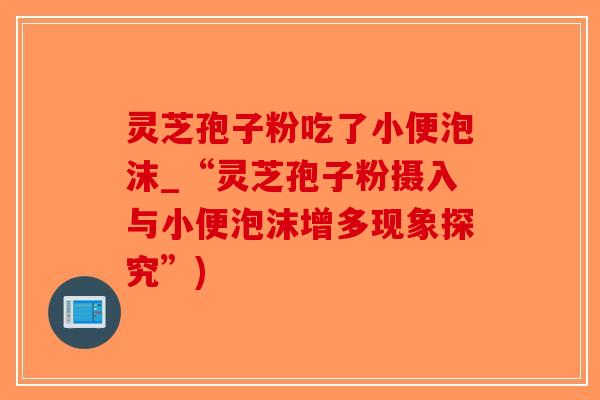 灵芝孢子粉吃了小便泡沫_“灵芝孢子粉摄入与小便泡沫增多现象探究”) 灵芝孢子粉吃了小便泡沫_“灵芝孢子粉摄入与小便泡沫增多现象探究”)
