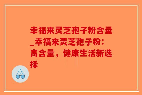 幸福来灵芝孢子粉含量_幸福来灵芝孢子粉:高含量,健康生活新选择 幸福来灵芝孢子粉含量_幸福来灵芝孢子粉:高含量,健康生活新选择