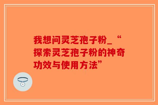 我想问灵芝孢子粉_“探索灵芝孢子粉的神奇功效与使用方法”