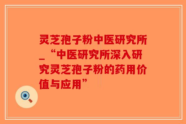 灵芝孢子粉中医研究所_“中医研究所深入研究灵芝孢子粉的药用价值与应用”