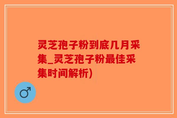 灵芝孢子粉到底几月采集_灵芝孢子粉最佳采集时间解析)
