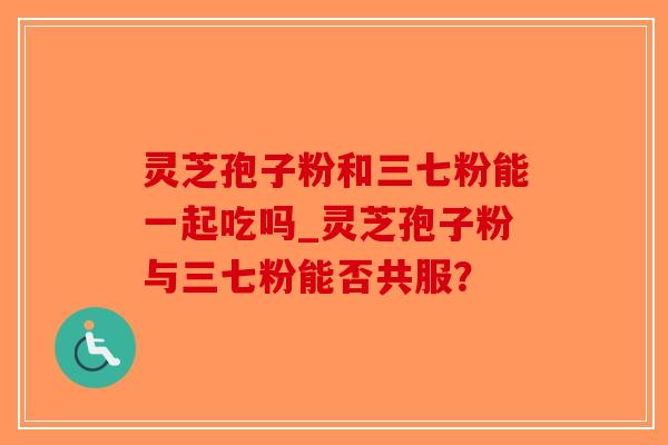 灵芝孢子粉和三七粉能一起吃吗_灵芝孢子粉与三七粉能否共服? 灵芝孢子粉和三七粉能一起吃吗_灵芝孢子粉与三七粉能否共服?
