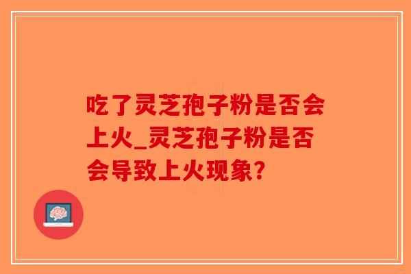吃了灵芝孢子粉是否会上火_灵芝孢子粉是否会导致上火现象？