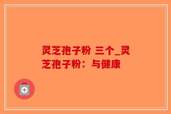 灵芝孢子粉 三个_灵芝孢子粉：与健康