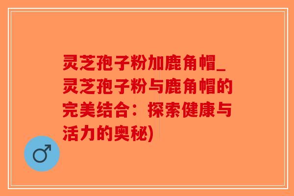 灵芝孢子粉加鹿角帽_灵芝孢子粉与鹿角帽的完美结合：探索健康与活力的奥秘)