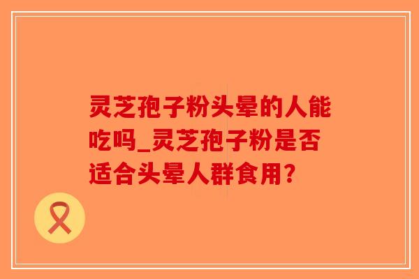 灵芝孢子粉头晕的人能吃吗_灵芝孢子粉是否适合头晕人群食用？