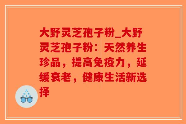 大野灵芝孢子粉_大野灵芝孢子粉：天然养生珍品，提高免疫力，延缓衰老，健康生活新选择
