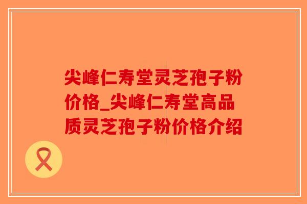 尖峰仁寿堂灵芝孢子粉价格_尖峰仁寿堂高品质灵芝孢子粉价格介绍