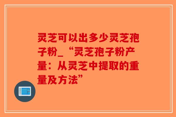 灵芝可以出多少灵芝孢子粉_“灵芝孢子粉产量：从灵芝中提取的重量及方法”