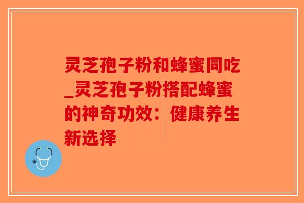 灵芝孢子粉和蜂蜜同吃_灵芝孢子粉搭配蜂蜜的神奇功效：健康养生新选择