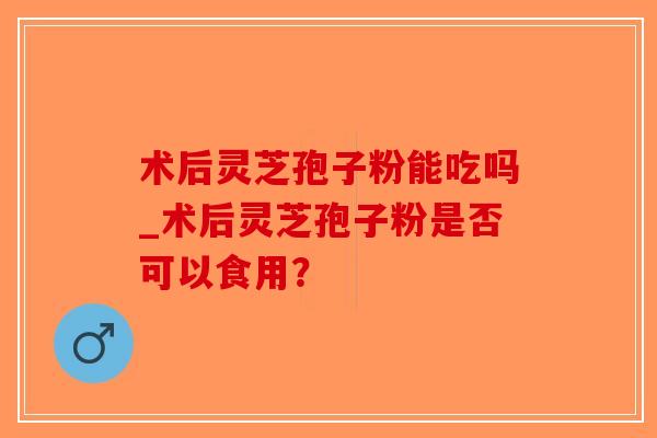 术后灵芝孢子粉能吃吗_术后灵芝孢子粉是否可以食用？