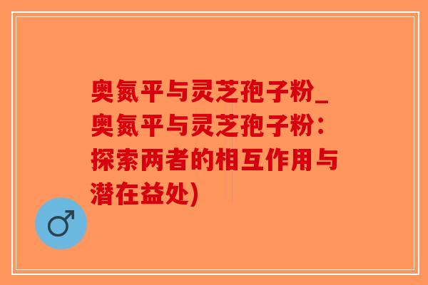 奥氮平与灵芝孢子粉_奥氮平与灵芝孢子粉：探索两者的相互作用与潜在益处)