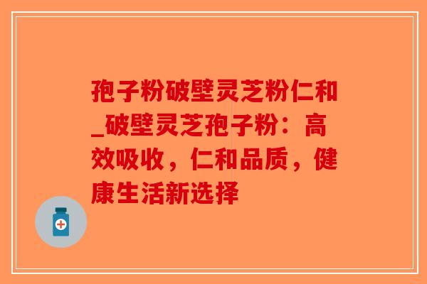 孢子粉破壁灵芝粉仁和_破壁灵芝孢子粉：高效吸收，仁和品质，健康生活新选择