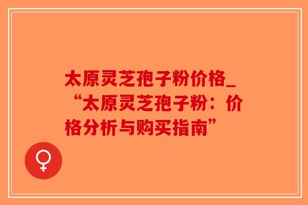 太原灵芝孢子粉价格_“太原灵芝孢子粉：价格分析与购买指南”