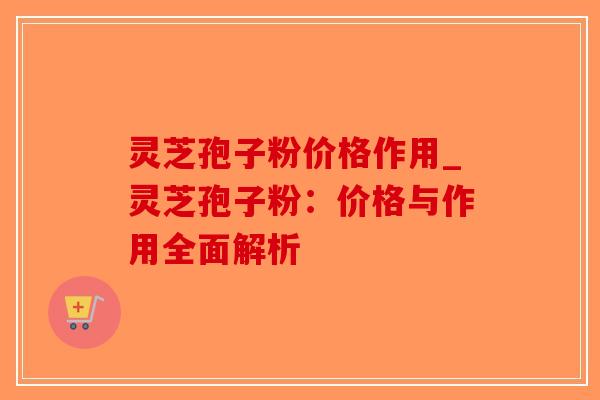 灵芝孢子粉价格作用_灵芝孢子粉：价格与作用全面解析