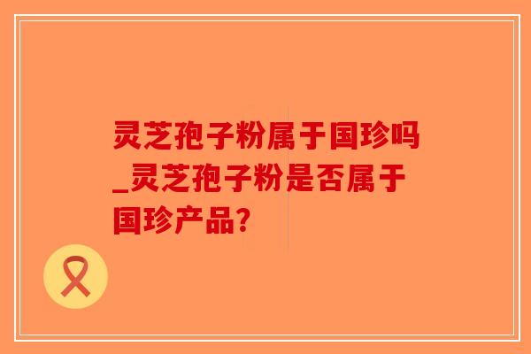 灵芝孢子粉属于国珍吗_灵芝孢子粉是否属于国珍产品？