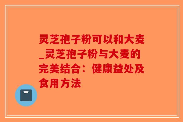 灵芝孢子粉可以和大麦_灵芝孢子粉与大麦的完美结合:健康益处及食用方法 灵芝孢子粉可以和大麦_灵芝孢子粉与大麦的完美结合:健康益处及食用方法