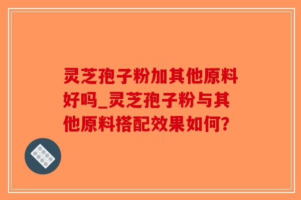 灵芝孢子粉加其他原料好吗_灵芝孢子粉与其他原料搭配效果如何？