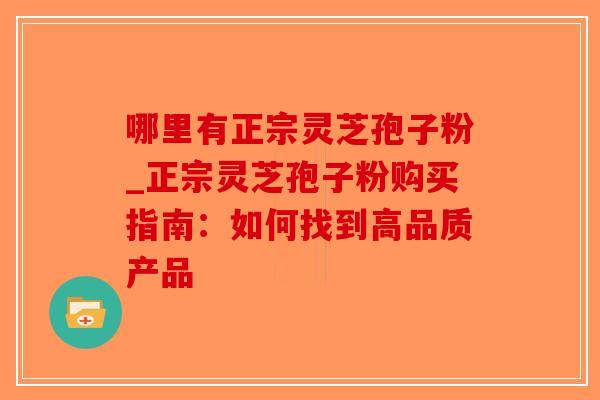 哪里有正宗灵芝孢子粉_正宗灵芝孢子粉购买指南：如何找到高品质产品