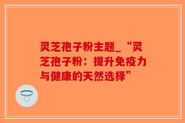 灵芝孢子粉主题_“灵芝孢子粉：提升免疫力与健康的天然选择”