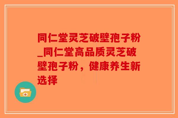 同仁堂灵芝破壁孢子粉_同仁堂高品质灵芝破壁孢子粉，健康养生新选择