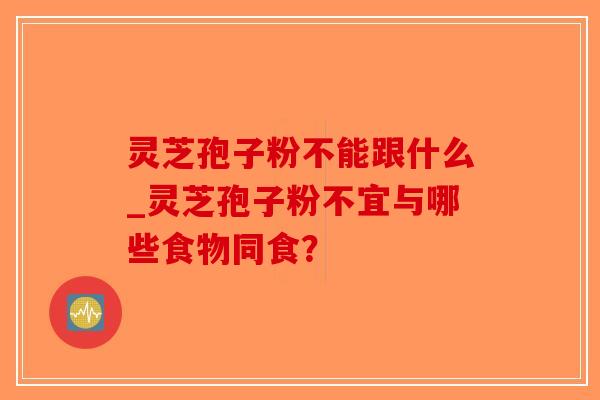 灵芝孢子粉不能跟什么_灵芝孢子粉不宜与哪些食物同食？