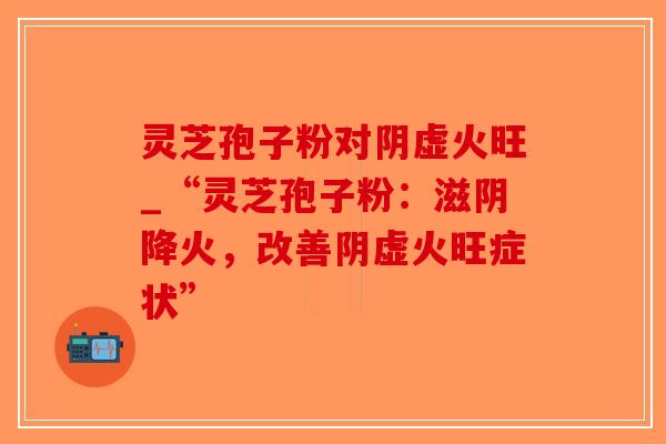 灵芝孢子粉对阴虚火旺_“灵芝孢子粉：滋阴降火，改善阴虚火旺症状”