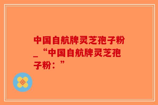中国自航牌灵芝孢子粉_“中国自航牌灵芝孢子粉：”