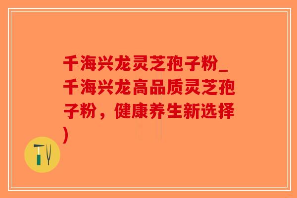 千海兴龙灵芝孢子粉_千海兴龙高品质灵芝孢子粉，健康养生新选择)