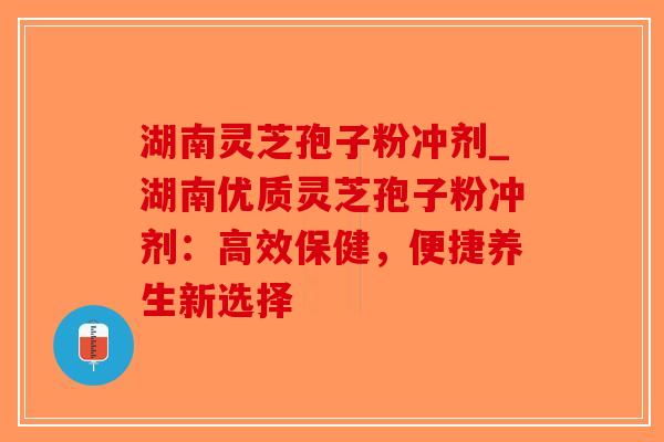 湖南灵芝孢子粉冲剂_湖南优质灵芝孢子粉冲剂：高效保健，便捷养生新选择