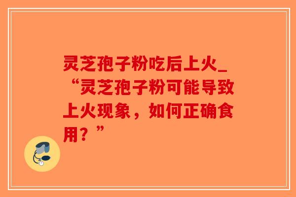 灵芝孢子粉吃后上火_“灵芝孢子粉可能导致上火现象，如何正确食用？”