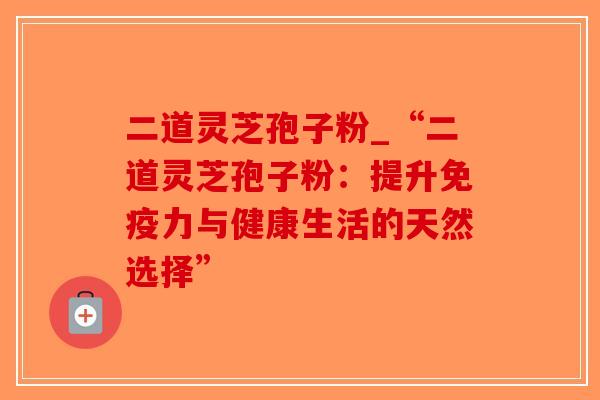 二道灵芝孢子粉_“二道灵芝孢子粉：提升免疫力与健康生活的天然选择”