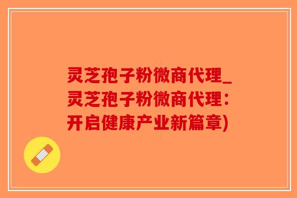 灵芝孢子粉微商代理_灵芝孢子粉微商代理：开启健康产业新篇章)