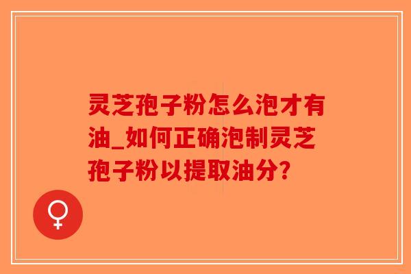 灵芝孢子粉怎么泡才有油_如何正确泡制灵芝孢子粉以提取油分? 灵芝孢子粉怎么泡才有油_如何正确泡制灵芝孢子粉以提取油分?