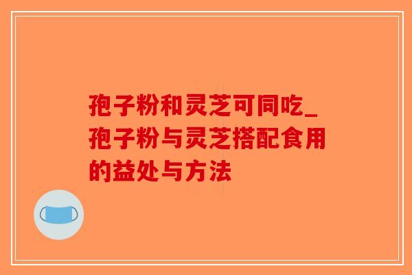 孢子粉和灵芝可同吃_孢子粉与灵芝搭配食用的益处与方法